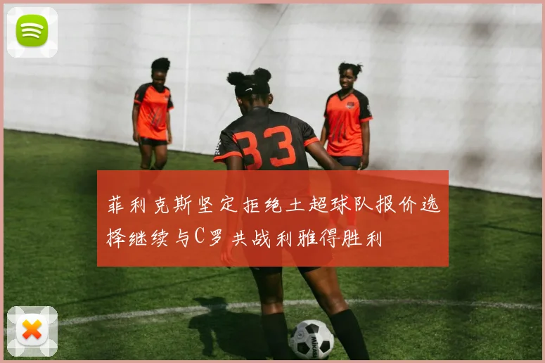 菲利克斯坚定拒绝土超球队报价选择继续与C罗共战利雅得胜利