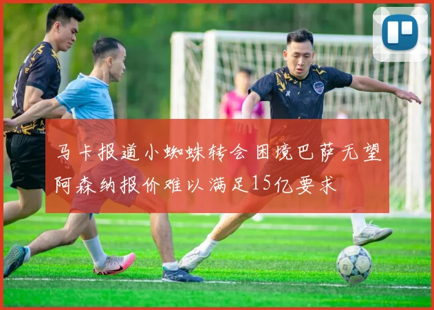 马卡报道小蜘蛛转会困境巴萨无望阿森纳报价难以满足15亿要求