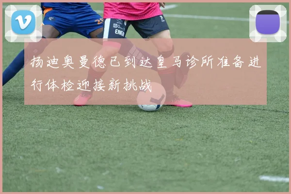 扬迪奥曼德已到达皇马诊所准备进行体检迎接新挑战