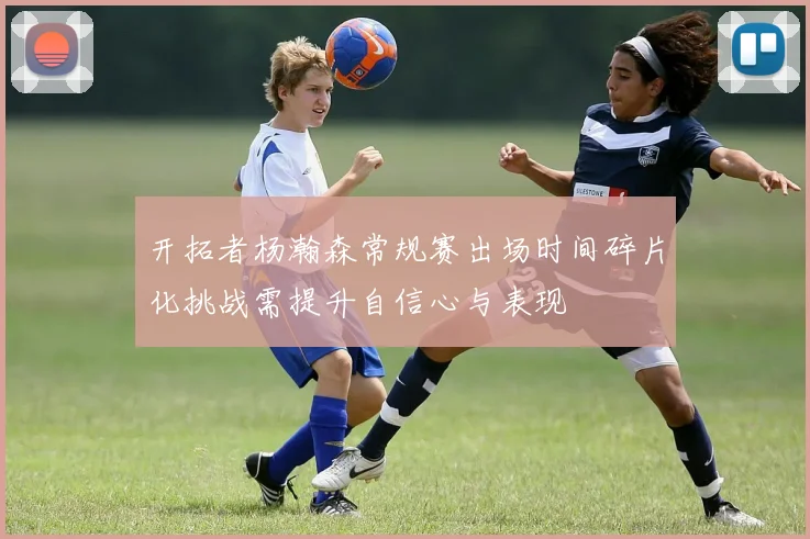 开拓者杨瀚森常规赛出场时间碎片化挑战需提升自信心与表现