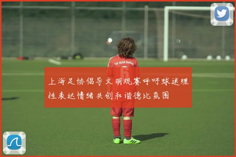 上海足协倡导文明观赛呼吁球迷理性表达情绪共创和谐德比氛围